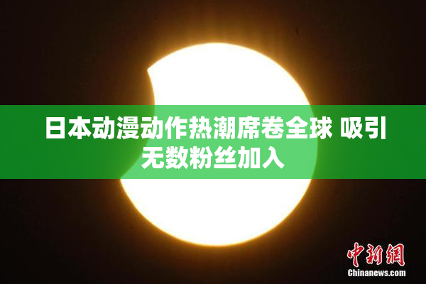 日本动漫动作热潮席卷全球 吸引无数粉丝加入