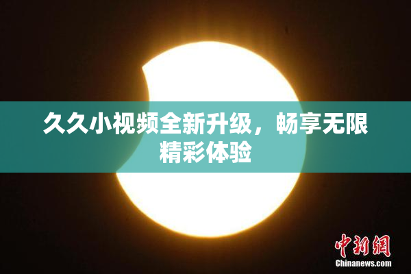 久久小视频全新升级，畅享无限精彩体验