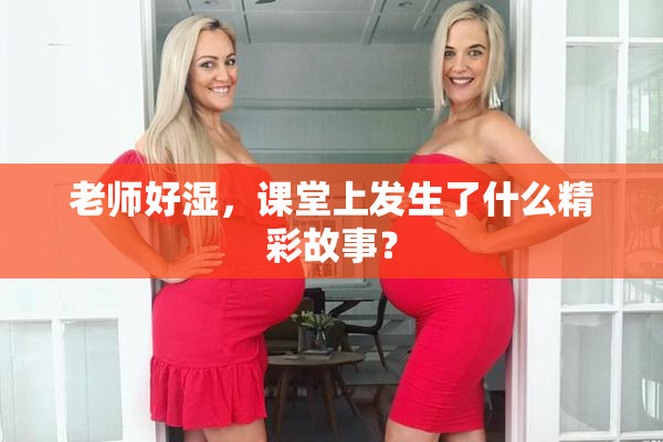 老师好湿，课堂上发生了什么精彩故事？