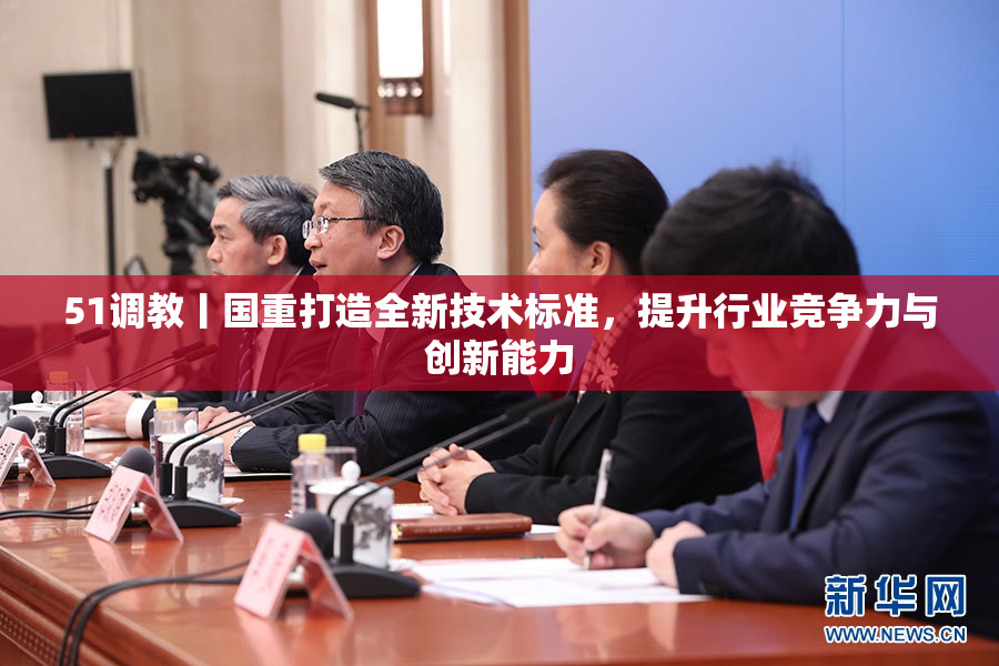51调教丨国重打造全新技术标准，提升行业竞争力与创新能力