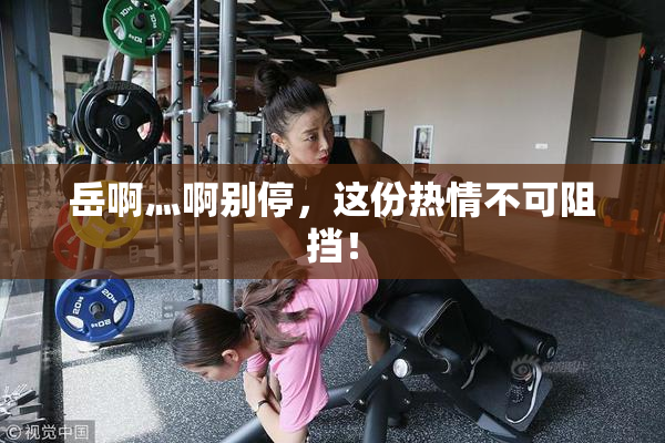 岳啊灬啊别停，这份热情不可阻挡！