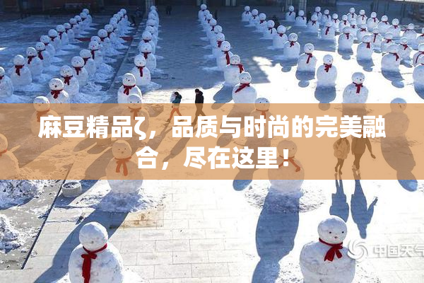 麻豆精品ζ，品质与时尚的完美融合，尽在这里！