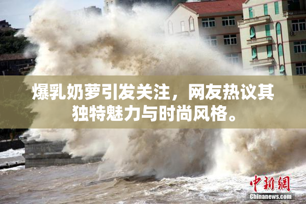 爆乳奶萝引发关注，网友热议其独特魅力与时尚风格。