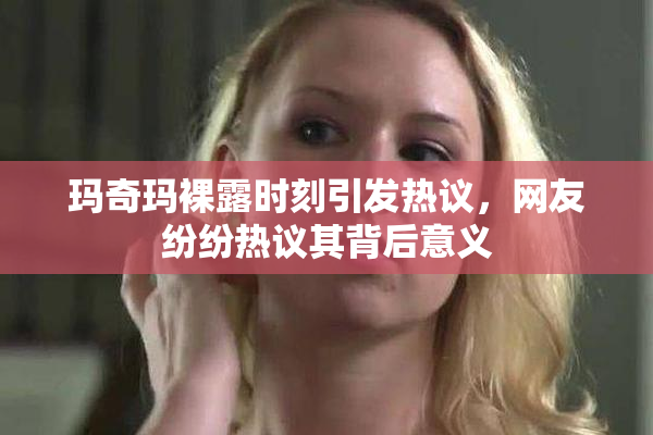 玛奇玛裸露时刻引发热议，网友纷纷热议其背后意义