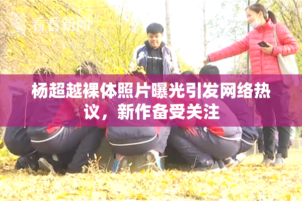 杨超越裸体照片曝光引发网络热议，新作备受关注