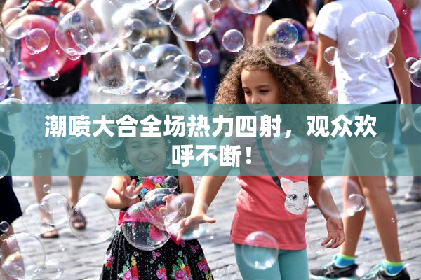 潮喷大合全场热力四射，观众欢呼不断！