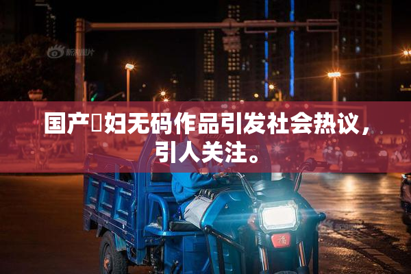 国产婬妇无码作品引发社会热议，引人关注。