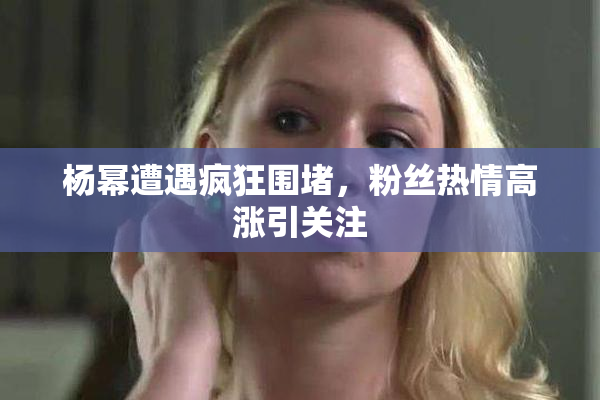 杨幂遭遇疯狂围堵，粉丝热情高涨引关注