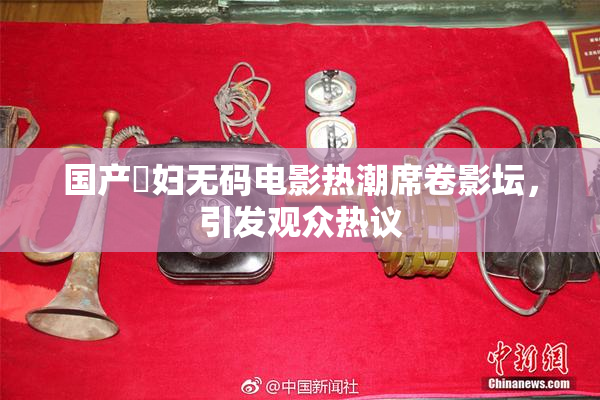国产婬妇无码电影热潮席卷影坛，引发观众热议