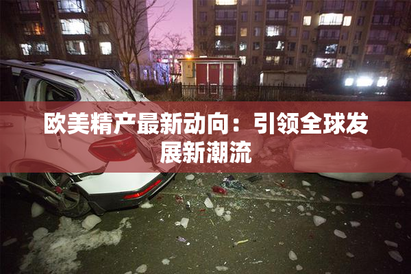 欧美精产最新动向：引领全球发展新潮流