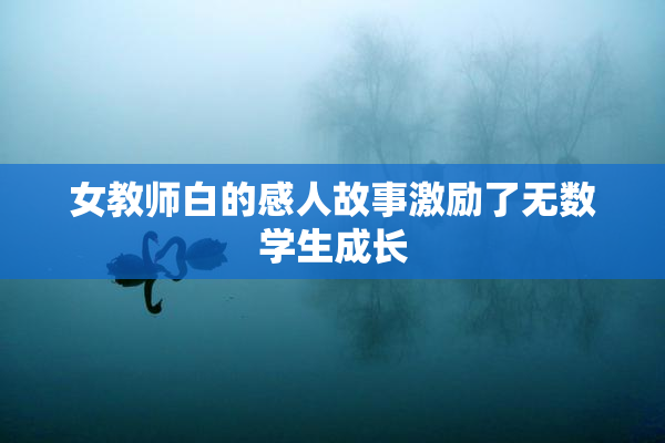 女教师白的感人故事激励了无数学生成长