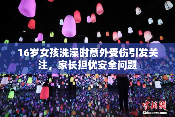 16岁女孩洗澡时意外受伤引发关注，家长担忧安全问题