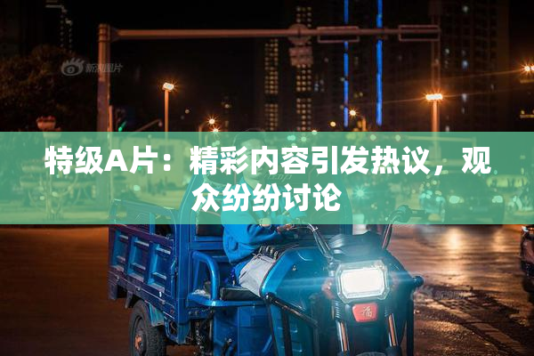 特级A片：精彩内容引发热议，观众纷纷讨论
