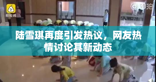 陆雪琪再度引发热议，网友热情讨论其新动态