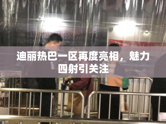 迪丽热巴一区再度亮相，魅力四射引关注