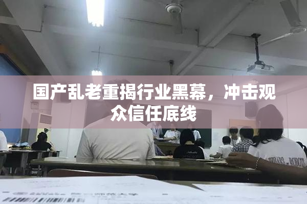 国产乱老重揭行业黑幕，冲击观众信任底线