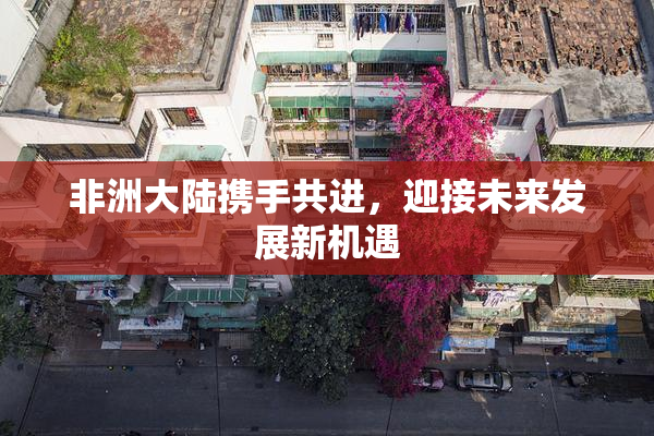 非洲大陆携手共进，迎接未来发展新机遇