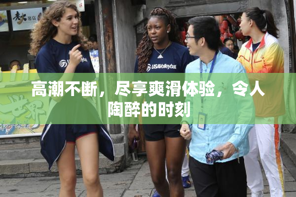 高潮不断，尽享爽滑体验，令人陶醉的时刻
