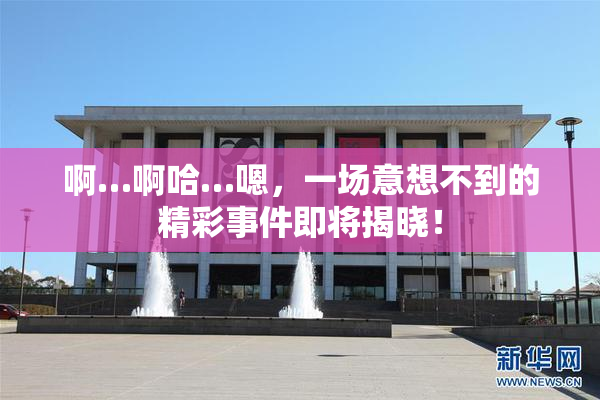 啊…啊哈…嗯，一场意想不到的精彩事件即将揭晓！