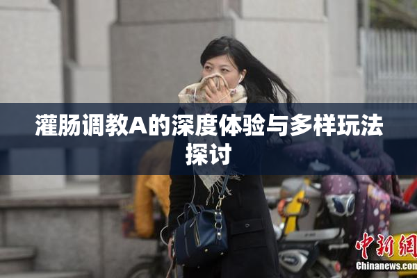 灌肠调教A的深度体验与多样玩法探讨
