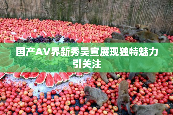 国产AV界新秀吴宣展现独特魅力引关注