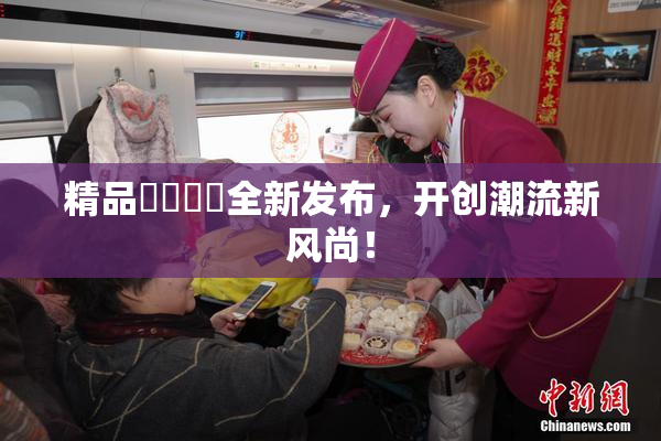 精品❌‌❌‌全新发布，开创潮流新风尚！