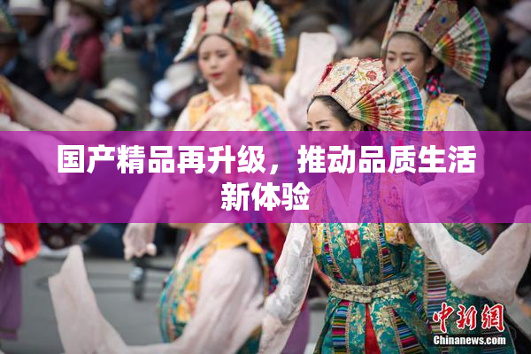 国产精品再升级，推动品质生活新体验