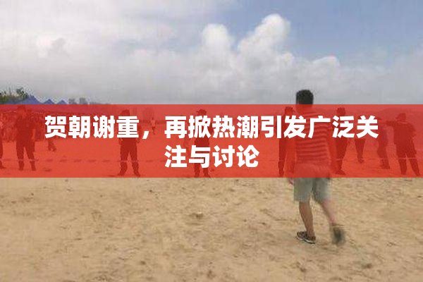 贺朝谢重，再掀热潮引发广泛关注与讨论