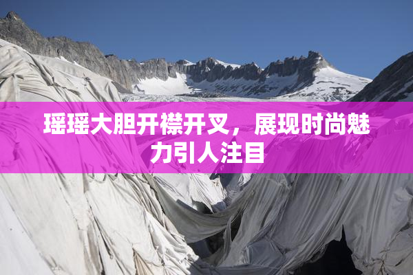 瑶瑶大胆开襟开叉，展现时尚魅力引人注目