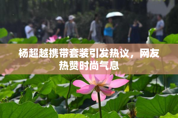 杨超越携带套装引发热议，网友热赞时尚气息