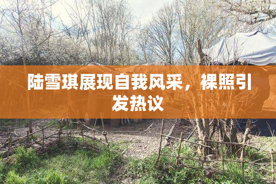 陆雪琪展现自我风采，裸照引发热议