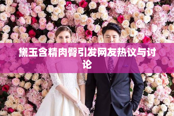 黛玉含精肉臀引发网友热议与讨论