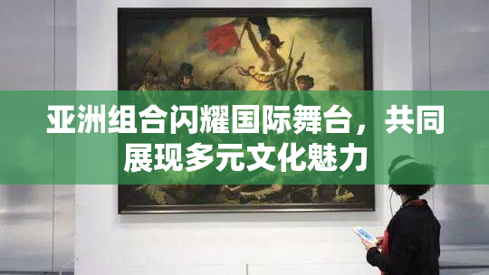 亚洲组合闪耀国际舞台，共同展现多元文化魅力