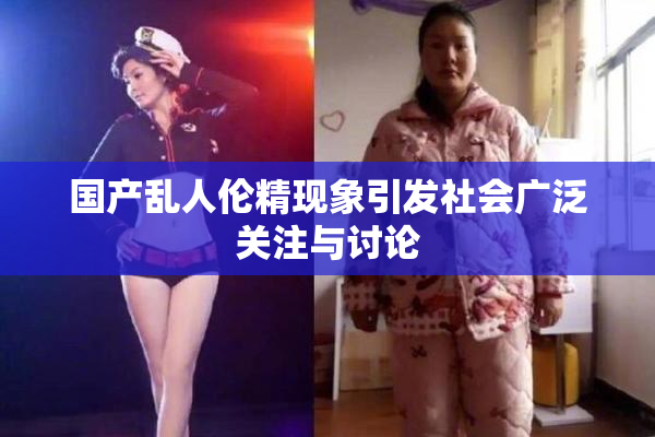 国产乱人伦精现象引发社会广泛关注与讨论