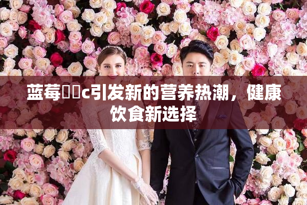 蓝莓❌‌c引发新的营养热潮，健康饮食新选择