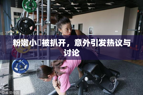 粉嫩小泬被扒开，意外引发热议与讨论