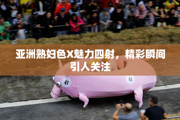 亚洲熟妇色X魅力四射，精彩瞬间引人关注