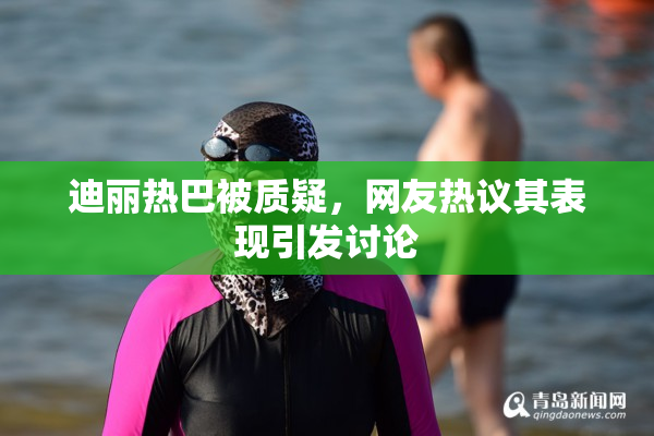 迪丽热巴被质疑，网友热议其表现引发讨论