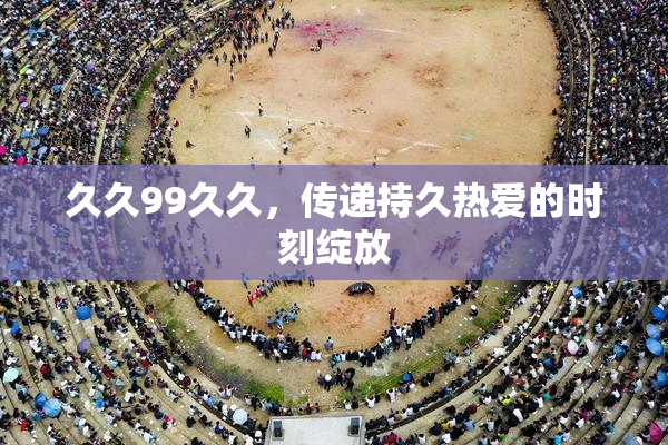 久久99久久，传递持久热爱的时刻绽放