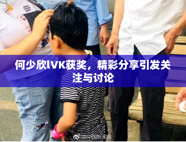 何少欣lVK获奖，精彩分享引发关注与讨论