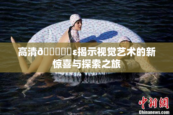 高清🔞❌‌ε揭示视觉艺术的新惊喜与探索之旅