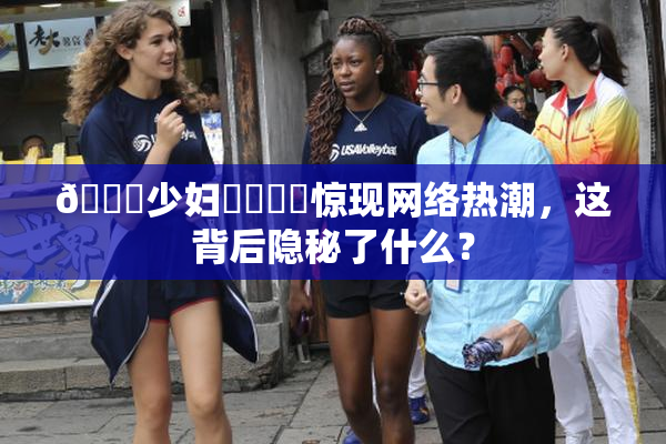 🔞少妇❌‌❌‌惊现网络热潮，这背后隐秘了什么？