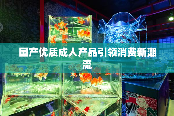 国产优质成人产品引领消费新潮流