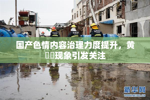 国产色情内容治理力度提升，黄❌‌现象引发关注