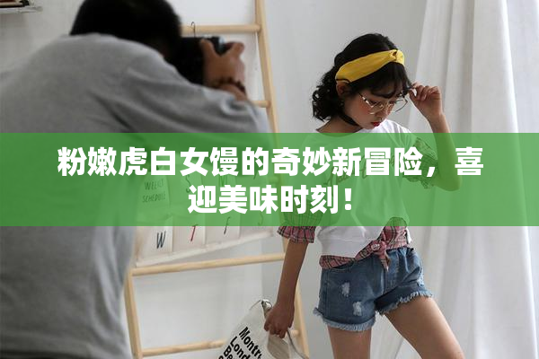 粉嫩虎白女馒的奇妙新冒险，喜迎美味时刻！