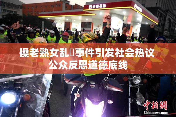 搡老熟女乱婬事件引发社会热议 公众反思道德底线
