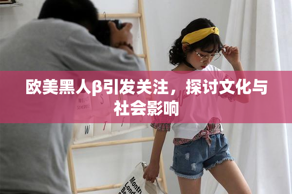 欧美黑人β引发关注，探讨文化与社会影响