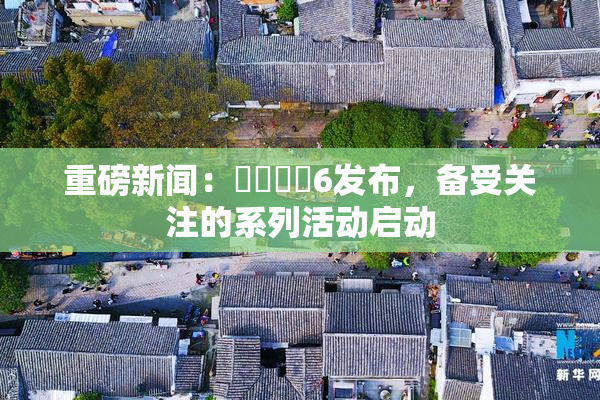 重磅新闻：❌‌❌‌6发布，备受关注的系列活动启动