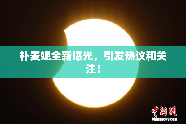 朴麦妮全新曝光，引发热议和关注！