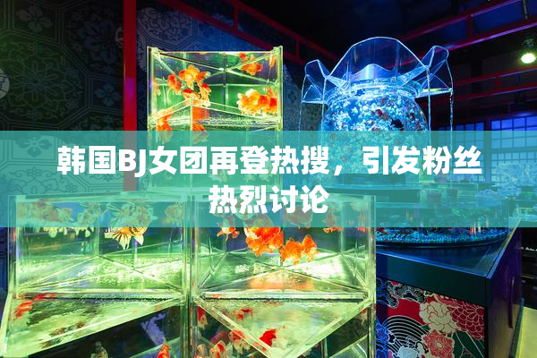韩国BJ女团再登热搜，引发粉丝热烈讨论